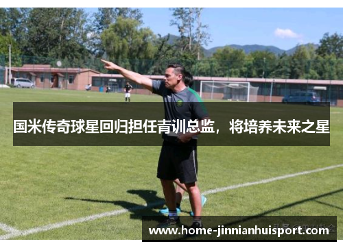 国米传奇球星回归担任青训总监，将培养未来之星